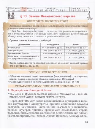 III тыс. до н.э. II тыс. до н.э. 1тыс. до н.э. Новая эра
11 1 1 111 11 111 11111 1 X IX I VIII I VII I VI | V | IV I III | II | 1 ....................... | IV 1 V
§ 1 3 . Законы Вавилонского царства
ОПРЕДЕЛЯЕМ ПРОБЛЕМУ УРОКА
Антошка с завистью смотрел, как сын Археолога лихо играл на гитаре
у экспедиционного костра.
- Ещё бы, - буркнул Антошка, - он на три года раньше меня родился,
вот и успел научиться. Так всегда было. Вот, например, Египет раньше
Междуречья появился - значит, и развивался быстрее.
Сравни мнение Антошки с таблицей:
Достижения Междуречье Египет
Колесо-диск IV тысячелетие до н.э. III тысячелетие до н.э.
Гончарный круг Ок. 3500 г. до н.э. Ок. 3000 г. до н.э.
Производство бронзы Ill тысячелетие до н.э. II тысячелетие до н.э.
Колесницы со спицевыми колёса­
ми, запряжённые лошадьми
Ок. 2000 г. до н.э. Ок. 1700 г. до н.э.
Какое наблюдается противоречие, какой возникает вопрос? Сравни
его с авторским (с. 278).
ВСПОМИНАЕМ ТО, ЧТО ЗНАЕМ
• Объясни значение слов: цивилизация (два значения), государство,
народ, закон, соседская община, граждане. (Словарь)
• Назови достижения жителей Древнего Междуречья. (§ 12)
РЕШАЕМ ПРОБЛЕМУ, ОТКРЫВАЕМ Н0ВБ1Е ЗНАНИЯ
1. Перекрёсток Западной Азии.
• Чем можно объяснить быстрое развитие Междуречья и всей За­
падной Азии? Сделай вывод по проблеме урока.
Через 300-400 лет после возникновения шумерских горо­
дов-государств в Междуречье пришли семитские племена
пастухов-кочевников. Часть из них научилась у цивилизо­
ванных шумеров приёмам орошаемого земледелия, строи­
тельства, письменности. Осевшие на земле семитские племе­
на стали строить свои города Аккад, Вавилон, Ашшур. Обра-
85
 