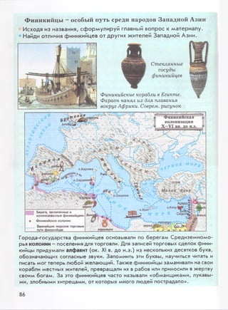 Ф и н и к и й ц ы - особы й п уть ср ед и н ар одов З а п а д н о й А зи и
Исходя из названия, сформулируй главный вопрос к материалу.
Найди отличия финикийцев от других жителей Западной Азии.
Стеклянные
сосуды
финикийцев
Финикийские корабли в Египте.
Фараон нанял их для плавания
вокруг Африки. Соврем, рисунок
Финикийская
колонизация
X-VI вв. до н.э.
лицрбрь
onoBqji,
о.Корсика
Арвад=»о;-
о.Кипр Ж ? Эд
Сидобн^°
Тир j
зерно
:стекле.
керамика
6
м ед£--£'_о * ° о.СардинияЬ * '
3J f y V Малая' 2Sv*i, '° ° ’ Тх'В.Сицилия е.
.-:ХЬ чКарден
Берега, захваченные и
колонизованные финикийцами
о Финикийские колонии
Важнейшие морские торговые
_______ пути финикийцев_____________
Города-государства финикийцев основывали по берегам Средиземномо­
рья колонии- поселения для торговли. Для записей торговых сделок фини­
кийцы придумали алфавит (ок. XI в. до н.э.) из нескольких десятков букв,
обозначающих согласные звуки. Запомнить эти буквы, научиться читать и
писать мог теперь любой желающий. Также финикийцы заманивали на свои
корабли местных жителей, превращали их в рабов или приносили в жертву
своим богам. За это финикийцев часто называли «обманщиками, лукавы­
ми, злобными хитрецами, от которых много людей пострадало».
86
 