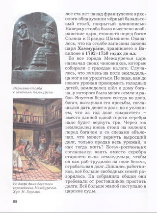 Вершина столба
с законами Хаммурапи
Во дворе дома богатого
горожанина Междуречья.
Худ. М. Горелик
лее ста лет назад французские архе­
ологи обнаружили чёрный базальто­
вый столб, покрытый клинописью.
Наверху столба было высечено изоб­
ражение царя, стоящего перед богом
Солнца и Правды Шамашем. Оказа­
лось, что на столбе записаны законы
царя Хаммурапи, правившего в Ва­
вилоне в 1792-1750 годах до н.э.
Во все города Междуречья царь
назначал своих чиновников, которые
собирали с граждан налоги. Случа­
лось, что ячмень на поле земледель­
ца мог и не уродиться. Не зная, как до
нового урожая прокормить голодных
детей, земледелец шёл к дому бога­
ча, у которого было много земли и ра­
бов. Впустив бедного соседа во двор,
богач, выслушав его просьбы, согла­
шался дать денег в долг, но с услови­
ем, что за год долг «вырастет» -
вместо данной одной горсти серебра
надо будет вернуть три. Через год
земледелец вновь стоял на коленях
перед богачом и со слезами объяс­
нял, что может вернуть выросший
долг, только продав весь урожай, и
как тогда жить? Вотач-ростовщик
соглашался взять вместо серебра
старшего сына земледельца, чтобы
он как раб трудился на поле богача,
отрабатывая долг. Лишаясь работни­
ков, всё больше свободных семей ра­
зорялось. На собраниях общин они
требовали от ростовщиков простить
долги. Всё больше жалоб поступало в
царские суды.
88
 