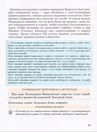Наконец на вершине главного зиккурата Вавилона был заж­
жён священный огонь —царь объявлял о «восстановлении
справедливости», отмене долгов и недоимок по налогам. Текст
законов Хаммурапи был высечен на столбе. В самом начале
Хаммурапи заявляет, что по воле богов он призван «дать си­
ять справедливости в стране, чтобы погубить беззаконных и
злых, чтобы сильному не притеснять слабого, чтобы я, как
Шамаш (Солнце), восходил над черноголовыми и озарял
страну». Далее следуют 282 статьи законов, устанавливав­
ших новые правила жизни в обществе.
...Если лекарь сделал тяжёлую операцию бронзовым ножом и убил чело­
века, то ему должны отрубить кисть руки.
Если строитель отстроил человеку дом и свою работу сделал непрочно, а
дом, который он построил, рухнул и убил хозяина, то этот строитель дол­
жен быть казнён.
Если человек нанял лодочника и судно и нагрузил его зерном, шерстью,
маслом, финиками или же любым другим грузом, а этот лодочник был не­
радив ипотопил судно, то лодочник должен всё, что погубил.
Если человек наймёт человека для службы на своём поле, поручит ему
плуг, вверит ему скот и договором обяжет его обрабатывать поле и если
человек украдёт семена или корм, и это будет схвачено в его руках, то
должно отрезать ему пальцы.
Если человек ударил по щеке человека высшего по положению, чем он
сам, то он должен быть отхлёстан воловьей плетью 60 раз.
Если раб человека ударил по щеке сына свободного человека, то рабу
должны отрезать ухо.
СРАВНИВАЕМ СВОЙ ВЫВОД С АВТОРСКИМ
При царе Хаммурапи Вавилонское царство стало самой
сильной и развитой державой Западной Азии.
Ключевые слова: Западная Азия, алфавит.
ПРИМЕНЯЕМ ЗНАНИЯ
• Отличаются ли современные представления о справедливости
^ законов Хаммурапи от представлений свободных вавилонян?
89
 