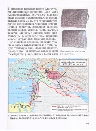 В огромном царском парке благоуха­
ли диковинные растения. При царе
Ашшурбанапале (669~ок. 627 г. до н.э.)
была создана библиотека. Она насчи­
тывала более 30 тысяч глиняных таб­
личек, содержащих летописи истори­
ческих событий, сборники законов,
записи мифов, легенд, поэм, научные
тексты. Глиняные «книги» были рас­
ставлены в определённом порядке,
многие «страницы» пронумерованы.
Из Ниневии исходили царские ука­
зы о новых завоеваниях и о том, ка­
кую тяжёлую дань должны платить
покорённые. В каждом завоёванном
государстве у ассирийцев были свои
Клинописные таблички.
I тыс. до н.э.
Ассирийская держава
VIII-VII вв. до н.э.Тушпа
к
t 7~~V 4
■Л... 
Вавило!
Сидон
Иерусалим
ъы/  ,/-
Библ
о.Килр
МОРЕ
Е Г ;ИЛПСЕ /Т-'ЧД
V Л ’ Ы т Ж ■ ' ■ ' Л .
• Л У Ж
Границы Ассирийской державы в
середине VII в. до н.э.
Основные направления завоевательных
походов ассирийцев
• Какие страны и народы пострадали от походов ассирийцев? Какие
страны были включены в Ассирийскую державу?
93
 