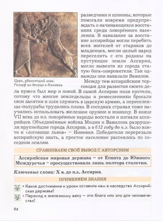 разведчики и шпионы, которые
помогали вовремя предупре­
ждать о начинающихся восста­
ниях среди покорённого насе­
ления. В наказание за восста­
ние ассирийцы могли перебить
всех жителей от стариков до
младенцев, могли целый народ
переселить с его родины на
пустующие земли Ассирии,
могли вывезти из города ста­
тую бога-покровителя. Так од­
нажды они наказали Вавилон.
Между тем ассирийским тор­
говцам для развития своего де­
ла нужен был мир и покой. В самой Ассирии поля пустели,
потому что многие земледельцы и ремесленники бросали
свои занятия и шли служить в царскую армию, а переселен-
цы-полурабы трудились плохо. В соседних странах тоже на­
учились использовать железное оружие и конницу. В конце
VII века до н.э. покорённые народы восстали и изгнали асси­
рийцев. Объединённые войска Мидии и Вавилона разруши­
ли крупнейшие города Ассирии, а в 612 году до н.э. было взя­
то и «логовище львов» - Ниневия. Победители перерезали
ассирийскую знать, а простое население рассеялось по со­
седним землям.
СРАВНИВАЕМ СВОЙ ВЫВОД С АВТОРСКИМ
Ассирийская мировая держава - от Египта до Южного
Междуречья —просуществовала лишь полтора столетия.
Ключевые слова: X в. до н.э., Ассирия.
ПРИМЕНЯЕМ ЗНАНИЯ
Царь, убивающий льва.
Рельеф из дворца в Ниневии
• Какие достижения и уроки оставила нам в наследство Ассирий-
ская держава?
5<£ • Переход к железному веку - это благо или зло для человече-
ства?
94
 