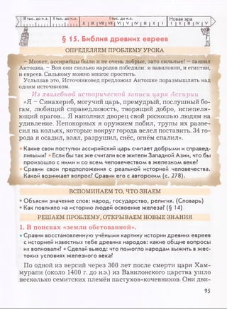 III тыс. до н.э. II тыс. до н.э. 1тыс. до н.э. Новая
11 1 1 11111 1 1 1 1 11111
X IX I VIII I VII | VI | V | IV I III | II | 1
1 1 11
§15. Библия древних евреев
ОПРЕДЕЛЯЕМ ПРОБЛЕМУ УРОКА
- Может, ассирийцы были и не очень добрые, зато сильные! - заявил
Антошка. - Вон они сколько народов победили: и вавилонян, и египтян,
и евреев. Сильному можно многое простить.
Услышав это, Источниковед предложил Антошке поразмышлять над
одним источником.
Из хвалебной исторической записи царя Ассирии
«Я - Синахериб, могучий царь, премудрый, послушный бо­
гам, любящий справедливость, творящий добро, испепеля­
ющий врагов... Я наполнил дворец свой роскошью людям на
удивление. Непокорных я оружием побил, трупы их разве­
сил на кольях, которые вокруг города велел поставить. 34 го­
рода я осадил, взял, разрушил, снёс, огнём спалил».
Какие свои поступки ассирийский царь считает добрыми и справед­
ливыми? * Если бы так же считали все жители Западной Азии, что бы
произошло с ними и со всем человечеством в железном веке?
Сравни свои предположения с реальной историей человечества.
Какой возникает вопрос? Сравни его с авторским (с. 278).
ВСПОМИНАЕМ ТО, ЧТО ЗНАЕМ
* Объясни значение слов: народ, государство, религия. (Словарь)
• Как повлияло на историю людей освоение железа? (§ 14)
РЕШАЕМ ПРОБЛЕМУ, ОТКРЫВАЕМ НОВЫЕ ЗНАНИЯ
1. В поисках «земли обетованной».
• Сравни восстановленную учёными картину истории древних евреев
с историей известных тебе древних народов: какие общие вопросы
их волновали? • Сделай вывод: что помогло народам выжить в жес­
токих условиях железного века?
По одной из версий через 300 лет после смерти царя Хам-
мурапи (около 1400 г. до н.э.) из Вавилонского царства ушло
несколько семитских племён пастухов-кочевников. Они дви-
95
 