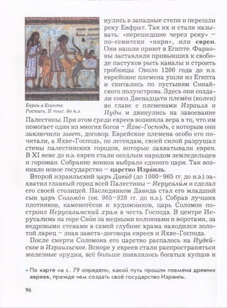 нулись в западные степи и перешли
реку Евфрат. Так их и стали назы­
вать: «перешедшие через реку» -
по-семитски «иври», или евреи.
Они нашли приют в Египте. Фарао­
ны заставляли привыкших к свобо­
де пастухов рыть каналы и строить
гробницы. Около 1200 года до н.э.
еврейские племена ушли из Египта
и скитались по пустыням Синай­
ского полуострова. Здесь они созда­
ли союз Двенадцати племён (колен)
во главе с племенами Израиля и
Иуды и двинулись на завоевание
Палестины. При этом среди евреев возникла вера в то, что им
помогает один из многих богов - Яхве-Господь, с которым они
заключили завет, договор. Еврейские племена особо его по­
читали, а Яхве-Господь, по легендам, своей силой разрушал
стены палестинских городов, которые захватывали евреи.
В XI веке до н.э. евреи стали оседлым народом земледельцев
и горожан. Собрание воинов выбрало единого царя. Так воз­
никло новое государство - царство Израиль.
Второй израильский царь Давид (до 1000-965 гг. до н.э.) за­
хватил главный город всей Палестины - Иерусалим и сделал
его своей столицей. Наследником Давида стал его младший
сын царь Соломон (ок. 965~928 гг. до н.э.). Собрав лучших
плотников, каменотёсов и художников, царь Соломон по­
строил Иерусалимский храм в честь Господа. В центре Ие­
русалима на горе Сион за медными колоннами и воротами, за
кедровыми стенами в самой глубине храма находился золо­
той ларец - знак завета-договора евреев и Яхве-Господа.
После смерти Соломона его царство распалось на Иудей­
ское и Израильское. Вскоре у евреев стали распространяться
железные орудия, всё больше появлялось богатых купцов и•
• По карте на с. 79 определи, какой путь прошли племена древних
евреев, прежде чем создать своё государство Израиль.
Евреи в Египте.
Роспись. II тыс. до н.э.
96
 