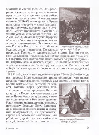 знатных землевладельцев. Они разо­
ряли земледельцев и ремесленников,
превращая их в должников и рабов,
отнимая земли и дома. В эти смутные
времена VIII-VI веков до н.э. в Иудее
появились пророки ~ люди (священ­
ники, пастухи), которые, как счита­
лось, могут предвидеть будущее и
чьими устами с народом говорит Бог.
Амос, Осия, Исаия и другие пророки
обличали богатеев и покрывавших их
жрецов и чиновников. Они говорили,
что Господь Бог запрещает обижать
бедных, лгать и воровать. По словам
пророков, Господь - единственный в мире Бог, он творец
всей Вселенной и человека. Он избрал евреев для того, что­
бы научить всех людей совершать только добрые поступки и
не творить зла, а значит, евреи не должны поклоняться
ложным языческим богам других народов. Тысячи людей
собирались послушать пророков на торговых площадях и у
храма.
В 622 году до н.э. при иудейском царе Иосии (647-609 гг. до
н.э.) жрецы Иерусалимского храма объявили, что нашли
древние тексты законов, которые дал евреям Господь Бог во
время заключения договора-завета.
Эти законы Торы (учения) под­
тверждали слова пророков. По при­
казу царя Иосии все языческие хра­
мы в Иудее были разрушены, а идо­
лы - уничтожены. Все евреи должны
были теперь молиться только одному
истинному Господу Богу. Запреща­
лось произнесение его имени и созда­
ние изображений, но требовалось
строго следовать его заповедям: «не
убий, не укради, не лжесвидетель- Царь Израиля Соломон,
ствуй, почитай отца и мать». Гравюра г. Доре
Пророк на строительстве
храма. Худ. Г. Доре
4 —Данилов, 5 кл. 97
 