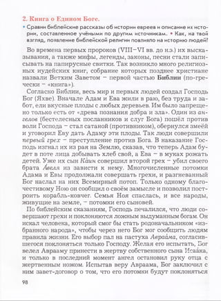 2. Книга о Едином Боге.
• Сравни библейские рассказы об истории евреев иописание их исто­
рии, составленное учёными по другим источникам. • Как, на твой
взгляд, появление библейской религии повлияло на историю людей?
Во времена первых пророков (VIII-VI вв. до н.э.) их выска­
зывания, а также мифы, легенды, законы, песни стали запи­
сывать на папирусные свитки. Так возникло много религиоз­
ных иудейских книг, собрание которых позднее христиане
назвали Ветхим Заветом - первой частью Б иблии (по-гре­
чески - «книга»).
Согласно Библии, весь мир и первых людей создал Господь
Бог (Яхве). Вначале Адам и Ева жили в раю, без труда и за­
бот, ели вкусные плоды с любых деревьев. Им было запреще­
но только есть от «древа познания добра и зла». Один из ан­
гелов (бестелесных посланников и слуг Бога) пошёл против
воли Господа - стал сатаной (противником), обернулся змеёй
и уговорил Еву дать Адаму эти плоды. Так люди совершили
первый грех - преступление против Бога. В наказание Гос­
подь изгнал их из рая на Землю, сказав, что теперь Адам бу­
дет в поте лица добывать хлеб свой, а Ева - в муках рожать
детей. Уже их сын Каин совершил второй грех - убил своего
брата Авеля из зависти к нему. Многочисленные потомки
Адама и Евы продолжали совершать грехи, и разгневанный
Бог наслал на них Всемирный потоп. Только одному благо­
честивому Ною он сообщил о своём замысле и позволил пост­
роить корабль-ковчег. Семья Ноя спаслась, и все народы,
живущие на земле, - потомки его сыновей.
По библейским сказаниям, Господь печалился, что люди со­
вершают грехи и поклоняются ложным выдуманным богам. Он
искал человека, который смог бы стать родоначальником «из­
бранного народа», чтобы через него Бог мог сообщить людям
правила жизни. Его выбор пал на пастуха Авраама, согласив­
шегося поклоняться только Господу. Желая его испытать, Бог
велел Аврааму принести в жертву собственного сына Исаака,
и только в последний момент ангел остановил руку отца с
жертвенным ножом. Испытав веру Авраама, Бог заключил с
ним завет-договор о том, что его потомки будут поклоняться
98
 