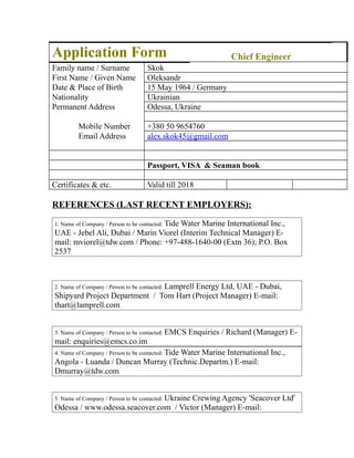 Application Form Chief Engineer
Family name / Surname Skok
First Name / Given Name Oleksandr
Date & Place of Birth 15 May 1964 / Germany
Nationality Ukrainian
Permanent Address Odessa, Ukraine
Mobile Number +380 50 9654760
Email Address alex.skok45@gmail.com
Passport, VISA & Seaman book
Certificates & etc. Valid till 2018
REFERENCES (LAST RECENT EMPLOYERS):
1. Name of Company / Person to be contacted: Tide Water Marine International Inc.,
UAE - Jebel Ali, Dubai / Marin Viorel (Interim Technical Manager) E-
mail: mviorel@tdw.com / Phone: +97-488-1640-00 (Extn 36); P.O. Box
2537
2. Name of Company / Person to be contacted: Lamprell Energy Ltd, UAE - Dubai,
Shipyard Project Department / Tom Hart (Project Manager) E-mail:
thart@lamprell.com
3. Name of Company / Person to be contacted: EMCS Enquiries / Richard (Manager) E-
mail: enquiries@emcs.co.im
4. Name of Company / Person to be contacted: Tide Water Marine International Inc.,
Angola - Luanda / Duncan Murray (Technic.Departm.) E-mail:
Dmurray@tdw.com
5. Name of Company / Person to be contacted: Ukraine Crewing Agency 'Seacover Ltd'
Odessa / www.odessa.seacover.com / Victor (Manager) E-mail:
 