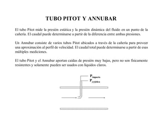 TUBO PITOT Y ANNUBAR
El tubo Pitot mide la presión estática y la presión dinámica del fluido en un punto de la
cañería. El caudal puede determinarse a partir de la diferencia entre ambas presiones.
Un Annubar consiste de varios tubos Pitot ubicados a través de la cañería para proveer
una aproximación al perfil de velocidad. El caudal total puede determinarse a partir de esas
múltiples mediciones.
El tubo Pitot y el Annubar aportan caídas de presión muy bajas, pero no son físicamente
resistentes y solamente pueden ser usados con líquidos claros.
Pimpacto
Pestática
 