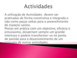 A utilização de Actividades devem ser
praticadas de forma construtiva e integrada e
não como peças soltas para o preenchimento
de espaços vazios.
Postas em prática com um objectivo, eficácia e
entusiasmo, despertam sempre um grande
interesse e podem transformar-se no ponto
de partida para o desenvolvimento de um
conjunto de outras actividades.
 
