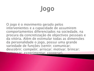 O jogo é o movimento gerado pelos
intervenientes e a capacidade de assumirem
comportamentos diferenciados na sociedade, na
procura da concretização de objectivos pessoais e
da vitória. Além de estimular todas as dimensões
da personalidade o jogo, possui uma grande
variedade de funções (sentir; comunicar;
descobrir; competir; arriscar; motivar; brincar;
expressar; experimentar; cooperar).
 