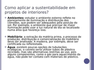 Como aplicar a sustentabilidade em
projetos de interiores?
   Ambientes: estudar o ambiente externo reflete no
    planejamento de iluminação e distribuição dos
    cômodos, que podem ser adequados pela posição do
    sol. Por exemplo, o ambiente que precisar de maior
    iluminação pode usar a luz natural do dia se localizado
    numa área que favoreça isso.

   Mobiliário: a extração da matéria prima, o processo de
    produção, distribuição e comercialização do mobiliário
    deve ser analisado. A madeira, por exemplo, deve ser
    certificada ou reflorestada.
   Água: existem poucas opções de tubulações
    ecológicas, o correto seria utilizar tubos de plástico
    reciclado, mas são alternativas restritas ao uso, pois
    alguns componentes, como o gás para aquecimento da
    água, não pode ter contato com materiais de plástico.
 