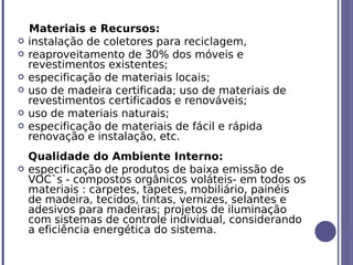 Materiais e Recursos:
   instalação de coletores para reciclagem,
   reaproveitamento de 30% dos móveis e
    revestimentos existentes;
   especificação de materiais locais;
   uso de madeira certificada; uso de materiais de
    revestimentos certificados e renováveis;
   uso de materiais naturais;
   especificação de materiais de fácil e rápida
    renovação e instalação, etc.
    Qualidade do Ambiente Interno:
   especificação de produtos de baixa emissão de
    VOC`s - compostos orgânicos voláteis- em todos os
    materiais : carpetes, tapetes, mobiliário, painéis
    de madeira, tecidos, tintas, vernizes, selantes e
    adesivos para madeiras; projetos de iluminação
    com sistemas de controle individual, considerando
    a eficiência energética do sistema.
 
