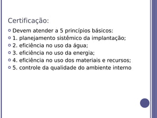 Certificação:
 Devem atender a 5 princípios básicos:
 1. planejamento sistêmico da implantação;

 2. eficiência no uso da água;

 3. eficiência no uso da energia;

 4. eficiência no uso dos materiais e recursos;

 5. controle da qualidade do ambiente interno
 