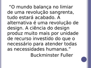 “O mundo balança no limiar
de uma revolução sangrenta,
tudo estará acabado. A
alternativa é uma revolução de
design. A ciência do design
produz muito mais por unidade
de recurso investido do que o
necessário para atender todas
as necessidades humanas.”
          Buckminster Fuller
 