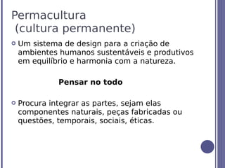 Permacultura
 (cultura permanente)
   Um sistema de design para a criação de
    ambientes humanos sustentáveis e produtivos
    em equilíbrio e harmonia com a natureza.

              Pensar no todo

   Procura integrar as partes, sejam elas
    componentes naturais, peças fabricadas ou
    questões, temporais, sociais, éticas.
 