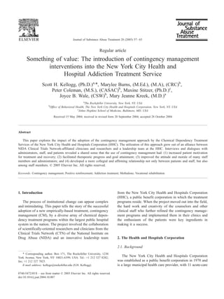 Regular article
Something of value: The introduction of contingency management
interventions into the New York City Health and
Hospital Addiction Treatment Service
Scott H. Kellogg, (Ph.D.)a,
*, Marylee Burns, (M.Ed.), (M.A), (CRC)b
,
Peter Coleman, (M.S.), (CASAC)b
, Maxine Stitzer, (Ph.D.)c
,
Joyce B. Wale, (CSW)b
, Mary Jeanne Kreek, (M.D.)a
a
The Rockefeller University, New York, NY, USA
b
Office of Behavioral Health, The New York City Health and Hospitals Corporation, New York, NY, USA
c
Johns Hopkins School of Medicine, Baltimore, MD, USA
Received 15 May 2004; received in revised form 20 September 2004; accepted 28 October 2004
Abstract
This paper explores the impact of the adoption of the contingency management approach by the Chemical Dependency Treatment
Services of the New York City Health and Hospitals Corporation (HHC). The utilization of this approach grew out of an alliance between
NIDA Clinical Trials Network-affiliated clinicians and researchers and a leadership team at the HHC. Interviews and dialogues with
administrators, staff, and patients revealed a shared sense that the use of contingency management had: (1) increased patient motivation
for treatment and recovery; (2) facilitated therapeutic progress and goal attainment; (3) improved the attitude and morale of many staff
members and administrators; and (4) developed a more collegial and affirming relationship not only between patients and staff, but also
among staff members. D 2005 Elsevier Inc. All rights reserved.
Keywords: Contingency management; Positive reinforcement; Addiction treatment; Methadone; Vocational rehabilitation
1. Introduction
The process of institutional change can appear complex
and intimidating. This paper tells the story of the successful
adoption of a new empirically-based treatment, contingency
management (CM), by a diverse array of chemical depen-
dency treatment programs within the largest public hospital
system in the nation. The project involved the collaboration
of scientifically-oriented researchers and clinicians from the
Clinical Trials Network (CTN) of the National Institute on
Drug Abuse (NIDA) and an innovative leadership team
from the New York City Health and Hospitals Corporation
(HHC), a public benefit corporation in which the treatment
programs reside. When the project moved out into the field,
the hard work and creativity of the counselors and other
clinical staff who further refined the contingency manage-
ment programs and implemented them in their clinics and
the enthusiasm of the patients were key ingredients in
making it a success.
2. The Health and Hospitals Corporation
2.1. Background
The New York City Health and Hospitals Corporation
was established as a public benefit corporation in 1970 and
is a large municipal health care provider, with 11 acute-care
0740-5472/05/$ – see front matter D 2005 Elsevier Inc. All rights reserved.
doi:10.1016/j.jsat.2004.10.007
* Corresponding author. Box 171, The Rockefeller University, 1230
York Avenue, New York, NY 10021-6399, USA. Tel.: +1 212 327 8282;
fax; +1 212 327 7023.
E-mail address: kellogs@rockefeller.edu (S.H. Kellogg).
Journal of Substance Abuse Treatment 28 (2005) 57–65
 