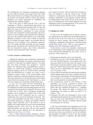 this development, the contingency management approach
was one of the first chosen to be tested by the CTN. Called
Motivational Incentives to Enhance Drug Abuse Recovery,
the protocol was primarily aimed at cocaine and metham-
phetamine use among participants in methadone and
medication-free treatment settings.
One of the goals of NIDA and the CTN is the dis-
semination of effective, research-based interventions into
the broader community-based treatment field. To this end,
NIDA has been involved in the creation of a series of
Blending Conferences—conferences in which treatment
providers and scientifically-oriented researchers and practi-
tioners can meet, dialogue, and, hopefully, form alliances to
help move the treatment field forward. It was at the NIDA
Blending Conference in New York in March of 2002 that
the two groups first made contact—an encounter that ful-
filled one of the ambitions of the conference organizers.
The CTN faculty and HHC leadership met and a partner-
ship emerged. The partners then visited the front-line clinics
that were interested in being a part of this motivational
initiative and discussed their plans with them.
4. From rewards to reinforcements
Although the programsT plans reflected an understanding
of reinforcement principles, the majority of the interventions
occurred too long after the targeted behaviors. The plans
that were being developed were designed to brewardQ
patients for achieving major accomplishments—going to
groups on a regular basis, finishing a vocational training
program, keeping a job for 30, 60 and 90 days, and being
drug- and alcohol-free for 2 months. In a sense, it was a
program to reward bvirtue,Q as the incentive/token comes
after the completion of significant progress toward recovery.
There also seemed to be a risk that this kind of intervention
would only have an impact on the bbestQ patients, i.e., those
who were already very motivated and high functioning.
In turn, the CTN group felt that transforming the
intervention into a breinforcementQ system would increase
the likelihood of reaching and motivating patients who were
currently the least responsive to treatment and most in need
of help (Petry & Bohn, 2003). Contingency management
programs can be designed to reinforce each of the small
steps and each of the components that are involved in
reaching the goal, not just the attainment of the goal. They
can be more gradualistic and the focus is more on using
motivational approaches to initiate and maintain behavior
change. Again, especially early in the process, it can be
helpful if the reinforcements are easy to earn and distributed
frequently (Kazdin, 1994). This way, not only the most
motivated patients, but also those who are more troubled
and/or more severely addicted have the opportunity to
benefit (see also Petry et al., 2001).
From a strictly behavior-analytic perspective (Kazdin,
1994; Wolpe, 1982), this distinction between breinforcementQ
and brewardQ is incorrect. They are both forms of reinforce-
ment. The difference is that the criteria in the brewardQ
condition is much greater than that in the breinforcementQ
condition. Nonetheless, in our dialogues with the staff and
the administrators at the clinics, the use of the social con-
structs of breinforcementQ and brewardQ appeared to be quite
meaningful and this reconceptualization of the process led
to the development of more effective plans.
5. Engaging the clinics
In order to lay the foundation for an effective interven-
tion, presentations were made to the clinic leadership and to
the staff at each of the five clinics by Dr. Scott Kellogg,
covering the theory, practice, and research findings on
contingency management interventions in substance-abuse
settings (Mid-Atlantic Node, 2000), as well as patient ex-
periences from other CM projects within the CTN.
In this process, several core principles concerning the
use of reinforcements were emphasized in our presentations
to the staff and the leadership (see also Kirby, Amass, &
McLellan, 1999). These were:
1. Reinforcements should be given very frequently.
2. It should be very easy to earn reinforcements at the start.
The bbarQ should be kept low. As an example, there was a
discussion about the fact that when the trainers at Sea
World begin to teach the whales to jump over the hoops,
they start with the hoop being under the water, and the
whales are given reinforcements for simply swimming
over it (Coonradt, 1996).
3. To be as effective as possible, the reinforcements needed to
include material goods and services, and these need to be
of use and value to the patients. Social reinforcement alone
was not likely to be as effective, especially for patients
who were disconnected or socially phobic.
4. The reinforcements would be most effective if their
distribution was directly connected to specific and
observable behaviors and if they received them imme-
diately after they exhibited the behavior (i.e., attending
the group). The greater the delay in receiving the
reinforcement, the weaker its effect was likely to be
(Kazdin, 1994).
5. Counselors and staff were encouraged to focus on the
good things that the patients did, not their failings. In this
vein, any steps in the right direction were a cause for
celebration, and in the face of setbacks, patients should
be encouraged, not criticized.
A few other clinical points were emphasized as well. The
criteria for earning a reinforcement should be clear to both
the patients and the staff members. All eligible participants
who met the criteria were entitled to receive the reinforce-
ment regardless of whether or not he or she were meeting
other treatment objectives. In addition, the staff members
S.H. Kellogg et al. / Journal of Substance Abuse Treatment 28 (2005) 57–65 59
 