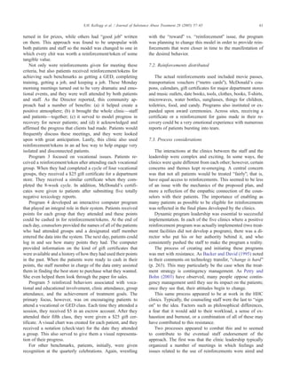 turned in for prizes, while others had bgood jobQ written
on them. This approach was found to be unpopular with
both patients and staff so the model was changed to one in
which every chit was worth a reinforcement/token of some
tangible value.
Not only were reinforcements given for meeting these
criteria, but also patients received reinforcement/tokens for
achieving such benchmarks as getting a GED, completing
training, getting a job, and keeping a job. These Monday
morning meetings turned out to be very dramatic and emo-
tional events, and they were well attended by both patients
and staff. As the Director reported, this community ap-
proach had a number of benefits: (a) it helped create a
positive atmosphere; (b) it brought the whole clinic—staff
and patients—together; (c) it served to model progress in
recovery for newer patients; and (d) it acknowledged and
affirmed the progress that clients had made. Patients would
frequently discuss these meetings, and they were looked
upon with great anticipation. Lastly, this clinic also used
reinforcement/tokens in an ad hoc way to help engage very
isolated and disconnected patients.
Program 3 focused on vocational issues. Patients re-
ceived a reinforcement/token after attending each vocational
group. When they had completed a cycle of four vocational
groups, they received a $25 gift certificate for a department
store. They received a similar certificate when they com-
pleted the 8-week cycle. In addition, McDonaldTs certifi-
cates were given to patients after submitting five totally
negative toxicology reports.
Program 4 developed an interactive computer program
that played an integral role in their system. Patients received
points for each group that they attended and these points
could be cashed in for reinforcement/tokens. At the end of
each day, counselors provided the names of all of the patients
who had attended groups and a designated staff member
entered the data into the system. The next day, patients could
log in and see how many points they had. The computer
provided information on the kind of gift certificates that
were available and a history of how they had used their points
in the past. When the patients were ready to cash in their
points, the staff member in charge of the data entry assisted
them in finding the best store to purchase what they wanted.
She even helped them look through the paper for sales.
Program 5 reinforced behaviors associated with voca-
tional and educational involvement, clinic attendance, group
attendance, and the achievement of treatment goals. The
primary focus, however, was on encouraging patients to
attend a vocational or GED class. Each time they attended a
session, they received $5 in an escrow account. After they
attended their fifth class, they were given a $25 gift cer-
tificate. A visual chart was created for each patient, and they
received a notation (check/star) for the date they attended
a group. This also served to give them a visual representa-
tion of their progress.
For other benchmarks, patients, initially, were given
recognition at the quarterly celebrations. Again, wrestling
with the brewardQ vs. breinforcementQ issue, the program
was planning to change this model in order to provide rein-
forcements that were closer in time to the manifestation of
the desired behavior.
7.2. Reinforcements distributed
The actual reinforcements used included movie passes,
transportation vouchers (bmetro cardsQ), McDonaldTs cou-
pons, calendars, gift certificates for major department stores
and music outlets, date books, tools, clothes, books, T-shirts,
microwaves, water bottles, sunglasses, things for children,
toiletries, food, and candy. Programs also instituted or ex-
panded upon award ceremonies. Across sites, receiving a
certificate or a reinforcement for gains made in their re-
covery could be a very emotional experience with numerous
reports of patients bursting into tears.
7.3. Process considerations
The interactions at the clinics between the staff and the
leadership were complex and exciting. In some ways, the
clinics were quite different from each other; however, certain
concerns and themes kept re-emerging. A central concern
was that not all patients would be treated bfairlyQ; that is,
have equal access to reinforcements. This seemed to be less
of an issue with the mechanics of the proposed plan, and
more a reflection of the empathic connection of the coun-
selors with their patients. The importance of enabling as
many patients as possible to be eligible for reinforcements
was reflected in the final plans developed by the clinics.
Dynamic program leadership was essential to successful
implementation. In each of the five clinics where a positive
reinforcement program was actually implemented (two treat-
ment facilities did not develop a program), there was a di-
rector who put his or her authority behind it, and who
consistently pushed the staff to make the program a reality.
The process of creating and initiating these programs
was met with resistance. As Backer and David (1995) noted
in their comments on technology transfer, bchange is hardQ
(p. 263). This may particularly be the case when the treat-
ment strategy is contingency management. As Petry and
Bohn (2003) have observed, many people oppose contin-
gency management until they see its impact on the patients;
once they see that, their attitudes begin to change.
This same process appeared to be at work in the HHC
clinics. Typically, the counseling staff were the last to bsign
onQ to the idea. Factors such as philosophical differences,
a fear that it would add to their workload, a sense of ex-
haustion and burnout, or a combination of all of these may
have contributed to this resistance.
Two processes appeared to combat this and to seemed
to contribute to the eventual staff endorsement of the
approach. The first was that the clinic leadership typically
organized a number of meetings in which feelings and
issues related to the use of reinforcements were aired and
S.H. Kellogg et al. / Journal of Substance Abuse Treatment 28 (2005) 57–65 61
 