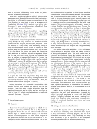 sense of the clients volunteering. Before we felt like jailers,
now weTre looked at differently. . .Q
Many staff appeared to take the positive reinforcement
approach to heart. Instead of being critical and confronting,
they began to affirm and celebrate even small steps in the
right direction. In what could be seen as an example of
bgradualismQ (Kellogg, 2003), patients were given rein-
forcements by some counselors as they reduced their drug
use and worked towards abstinence.
I felt resistant at first. . . But, as it caught on, I began liking
giving points to clients. I saw that my client wasnTt using
dope, only coke, and ITd say—give him a point! So, now
ITm very involved. (Program 4 counselor)
Staff members were also inspired when patients who had
a long history of being alienated and treatment-resistant
responded to the program. In one report, Program 2 staff
told the story of a very bshakyQ client with a long history of
drug use and treatment failure. When he returned to their
program, they gave him a reinforcement every day he came
to the clinic for the first month. The patient was completely
taken with this; he could not stop talking about the things
that they had given him. At the time the staff presented this
story, he had been in treatment for 3 months. In Program 3, a
man with a chronic alcohol problem cried when he received
a McDonaldTs coupon. He said that no one had ever given
him anything for working on his recovery. After this, he
achieved sobriety for the first time in 8 years. These sorts of
bturn aroundsQ were clearly gratifying to the counselors and
made them feel that their job was worthwhile.
Lastly, relationships among the different staff services
(counseling, vocational, nursing) improved.
bLast year, the staff were not positive. They were very
territorial, and somebody was always waiting to attack this
idea. Perhaps they were feeling very threatened. . . Now, the
staff are more cohesive.Q (Program 1 Director)
bVarious disciplines like vocational rehabilitation and
activity therapy have become an integral part of the
program. There has been a major acceptance now for
vocational counseling and activities, and we now have a
dWall of Fame.’ [A bulletin board with pictures of employed
patients.]Q (Program 1 Director)
9. Impact on programs
9.1. Outcomes
There were two methadone programs in which it was
possible to get some quantitative data as to the impact of
the approach. While this data was not necessarily collected
with the rigor of a formal research project, it is presented
here for illustrative purposes. As noted above, Program 5
was particularly focused on the use of incentives to en-
courage vocational and educational involvement. Part of this
process included asking patients to attend groups based on
a five-session career development program. The program
was focused on preparing participants to find, get, and keep
a job by helping them discover their interests, values, and
strengths, by building their confidence to look for work, and
by coaching them in ways to successfully deal with work
stressors. The vocational counselors at Program 5 sought to
evaluate the effectiveness of this intervention. Because the
career counseling series had been in place for a year, they
were able to compare the intervention group with an his-
torical control group that did not receive the reinforcements.
The results showed that the incentive group was more likely
to complete the five 2-hr vocational training modules,
and, at 6-month follow-up, they were more likely to be
bvocationally engaged,Q which included such activities as
having a job, being involved in training, attending school,
or being seriously involved in a job search. As noted else-
where, the leadership at this program was very gratified by
these outcomes.
Other results came from Program 4, which developed
a point system for attending groups and taking recovery-
or vocationally-oriented steps. This was tracked over a
10-month period of time. Of the 408 patients who were in
the program during that period, 100 received two or more
reinforcements. The other 308 did not participate (typically
because of work or family responsibilities) or only received
one reinforcement. In terms of the number of days per
month in which a patient received a reinforcement, the mean
was 4.8 in month 1 and 6.8 in month 10. The peak was in
month 9 when they averaged 7.6 days. In short, these
patients were attending groups or engaging in recovery-
oriented behaviors 1 to 2 days per week.
Over time, the mean number of reinforcements that
each patient received when they did earn one, also increased
over time; from 5.2 in month 1 to 12.0 in month 10. The
exact meaning of these increases is unclear; they could
reflect better group attendance, more recovery-oriented ac-
tions, a growing willingness of counselors to use reinforce-
ments to shape positive behavior, or a combination of all of
these factors.
Looking across all of the programs, the kinds of im-
provements that staff and administrators reported in-
volved increased attendance at group and individual
sessions (including individual and group vocational ses-
sions), more drug-free urine toxicologies, increased com-
pletion of vocational training, more jobs, and more
attending school.
9.2. Changes in clinic mood and culture
Through this process, some of the clinics began to de-
fine themselves differently. One methadone clinic began
to truly see itself as a brecovery program,Q not just as a
methadone distribution center. They were happy that they
were beginning to get a reputation as an methadone
treatment program that was bserious about recovery.Q
S.H. Kellogg et al. / Journal of Substance Abuse Treatment 28 (2005) 57–65 63
 