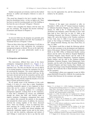 Another unexpected, yet welcome, result was the marked
decrease in conflict and disruptive behavior in some of
the clinics.
bThe mood has changed in the last 6 months—there has
been less disciplinary action—in fact, no fights at all. There
has been no need for escorting people out of the building as
has been the case in the past.Q (Program 1 Director)
bI think it does strengthen the alliance with the team, not
just one counselor. The program has become nurturing.Q
(Counselors and Director in Program 3)
9.3. Follow-up
At one-year follow-up, the program was generally quite
popular among both patients and staff. The Coordinator of
Vocational Services at Program 5 noted:
bThere are three clinics here and 700 patients. It will take us
some more time to fully implement the contingency
management program as desired. We are on the right track,
though, and we saw some unbelievable results in our
vocational groups.Q
10. Perspectives and limitations
This intervention, differed from some of the classic
contingency management protocols (i.e., Higgins et al.,
2002; Petry et al., 2000; Silverman et al., 1996) in two
important ways. The first was that this was not an add-on
to an existing program; it became the centerpiece for all of
the psychosocial treatments. The second important differ-
ence was that the reinforcement system itself was, for the
most part, devised and run by the counselors and line staff.
They saw, first hand, the power of this kind of behavioral
technology, and they directly reaped the benefits of it in the
form of greater professional success.
We are greatly aware of the limitations of this work.
Clearly, it is more of a story than a study. Nonetheless,
something remarkable appears to have happened in these
clinics that can be a source of inspiration to other pro-
grams that are considering adoption of a contingency
management approach. Looking back on this experience,
it seems that a foundation for success was established
through the efforts that HHC and OASAS made to
improve treatment. Contingency management then acted
as a catalyst that connected the patients to the program
and animated the whole system. In addition, the successes
involved the coming together of the forces discussed
above. There was funding, a focus on improving treat-
ment outcomes for a large portion of the patient base
served by HHC, a scientific and clinical paradigm and
framework, leadership support on-site and on the execu-
tive level, and the creativity, enthusiasm and interest of
staff. Perhaps it would also be fair to say that the sixth
force was the appreciation for, and the embracing of, the
initiative by the patients.
Acknowledgments
Portions of the paper were presented as talks on
December 5, 2003, at the 14th
Annual American Academy
of Addiction Psychiatry Meeting in New Orleans, LA, on
January 26, 2004 at the 7th
Annual Conference of the
Alcoholism and Substance Abuse Providers of New York
State held in New York City, on July 12, 2004 at the
Translating Research into Practice Conference in Wash-
ington, DC, and at the Science in the Trenches conference
in New York, June 21, 2004. It was also presented as a
poster at The College on Problems of Drug Dependence,
66th
Annual Scientific Meeting, San Juan, Puerto Rico, on
June 14, 2004.
The authors would like to thank the following individ-
uals for their assistance in the development and implemen-
tation of this project: Michael Norman Haynes and Antonio
Webb in the HHC Office of Behavioral Health; Ludwig
Hauser and the staff at the Bellevue Hospital Methadone
Treatment Program; Jamie Rosario and the staff at the
Coney Island Chemical Dependency Treatment Program;
Martin Gaffney and the staff at the Elmhurst Hospital
Methadone Treatment Program; Aisha Muhammad, Curtis
Saunders, and the staff at the Harlem Hospital Methadone
Treatment Program; and Janet Aiyeku, Dayo Alalade, and
the staff at the Kings County Hospital Methadone Treatment
Program. We would also like to thank Elizabeth Oosterhuis
for her assistance.
Scott KelloggTs efforts were supported, in part, by NIDA
grants P60-DA05130 and DA 13046-04. He would also like
to thank John Rotrosen for his assistance and support.
References
Backer, T. E., & David, S. L. (1995). Synthesis of behavioral science
learnings about technology transfer. In T. E. Backer, S. L. David, & G.
Saucy (Eds.), Reviewing the behavioral science knowledge base on
technology transfer (NIDA research monograph, 155; pp. 262–279).
Rockville, MD7 National Institute on Drug Abuse.
Coonradt, C. A. (1996). The whale story. In J. Canfield, & M. V. Hansen
(Eds.), Chicken soup for the soul (pp. 65–67). Deerfield Beach, FL7
Health Communications, Inc.
Higgins, S. T., Alessi, S. M., & Dantona, R. L. (2002). Voucher-based
incentives: A substance abuse treatment innovation. Addictive Behav-
iors, 27, 887–910.
Kazdin, A. E. (1994). Behavior modification in applied settings (5th ed.).
Pacific Grove, CA7 Brooks/Cole Publishing.
Kellogg, S. (2003). On bGradualismQ and the building of the harm
reduction-abstinence continuum. Journal of Substance Abuse Treat-
ment, 25, 241–247.
Kirby, K. C., Amass, L., & McLellan, A. T. (1999). Disseminating con-
tingency management research to drug abuse treatment researchers. In
S. T. Higgins, & K. Silverman (Eds.), Motivating behavior change
S.H. Kellogg et al. / Journal of Substance Abuse Treatment 28 (2005) 57–6564
 