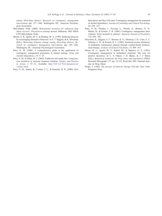 among illicit-drug abusers: Research on contingency management
interventions (pp. 327–344). Washington, DC7 American Psycholo-
gical Association.
Mid-Atlantic Node. (2000). Motivational incentives for enhanced drug
abuse recovery: Pre-protocol training manual. Baltimore, MD7 NIDA
CTN Mid-Atlantic Node.
Morral, A. R., Iguchi, M. Y., & Belding, M. A. (1999). Reducing drug use
by encouraging alternative behaviors. In S. T. Higgins, & K. Silverman
(Eds.), Motivating behavior change among illicit-drug abusers: Re-
search on contingency management interventions (pp. 203–220).
Washington, DC7 American Psychological Association.
Petry, N. M. (2000). A comprehensive guide to the application of
contingency management procedures in clinical settings. Drug and
Alcohol Dependence, 58, 9–25.
Petry, N. M., & Bohn, M. J. (2003). Fishbowls and candy bars: Using low-
cost incentives to increase treatment retention. Science and Practice
in Action, 2, 55–61. Available: http://165.112.78.61/perspectives/
vol2no1.html.
Petry, N. M., Martin, B., Cooney, J. L., & Kranzler, H. R. (2000). Give
them prizes and they will come: Contingency management for treatment
of alcohol dependence. Journal of Consulting and Clinical Psychology,
68, 250–257.
Petry, N. M., Petrakis, I., Trevisan, L., Wiredu, G., Boutros, N. N.,
Martin, B., & Kosten, T. R. (2001). Contingency management inter-
ventions: From research to practice. American Journal of Psychiatry,
158, 694–702.
Silverman, K., Higgins, S. T., Brooner, R. K., Montoya, I. D., Cone, E. J.,
Schuster, C. R., & Preston, K. L. (1996). Sustained cocaine abstinence
in methadone maintenance patients through voucher-based reinforce-
ment therapy. Archives of General Psychiatry, 53, 409–415.
Stitzer, M. L., Iguchi, M. Y., Kidorf, M., & Bigelow, G. E. (1993).
Contingency management in methadone treatment: The case for
positive incentives. In L. S. Onken, J. D. Blaine, & J. J. Boren
(Eds.), Behavioral treatments for drug abuse and dependence (NIDA
Research Monograph 137; pp. 19–35). Rockville, MD7 National Insti-
tute on Drug Abuse.
Wolpe, J. (1982). The practice of behavior therapy (3rd ed.). New York7
Pergamon Press.
S.H. Kellogg et al. / Journal of Substance Abuse Treatment 28 (2005) 57–65 65
 