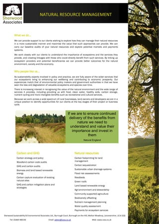 Sherwood Sustainability & Environmental Associates Ltd., Burrough Court, Burrough-on-the-Hill, Melton Mowbray, Leicestershire. LE14 2QS
Tel: 01664 400150 Email: admin@ssea.co.uk Web: www.ssea.co.uk
NATURAL RESOURCE MANAGEMENT
What we do…
We can provide support to our clients wishing to explore how they can manage their natural resources
in a more sustainable manner and maximise the value that such approaches can provide. We can
carry our baseline audits of your natural resources and explore potential markets and payments
systems.
We work closely with our clients to understand the importance of ecosystems and the services they
provide, and creating linkages with those who could directly benefit from such services. By linking up
ecosystem providers and potential beneficiaries we can provide better outcomes for the natural
environment, society and the economy.
Why people like us…
As sustainability experts involved in policy and practice, we are fully aware of the wider services that
our ecosystems bring to enhancing our wellbeing and contributing to economic prosperity. Our
experiences match that of environmental policy makers and government authorities in that we have
seen the loss and degradation of valuable ecosystems and species over time.
There is increasing interest in recognising the value of the natural environment and the wide range of
services it provides, including providing us with food, clean water, healthy soils, carbon storage,
nutrient cycling and more intangible benefits such as recreational and cultural services.
Because we work across a wide spectrum of rural businesses, land owners and developers we are in a
unique position to identify opportunities for our clients at the key stages of their project or business
cycle.
Carbon and GHG
Carbon strategy and policy
Woodland carbon code audits
GHG and carbon audits
Biomass and land based renewable
energy
Carbon capture evaluation of existing
natural sites
GHG and carbon mitigation plans and
strategies
Natural resources
Carbon footprinting for land
management
Carbon sequestration
Sustainable urban drainage systems
Flood risk asssessments
Reedbeds
Green roofs
Land based renewable energy
Agri-environment and stewardship
Community supported agriculture
Biodiversity offsetting
Nutrient management planning
Water quality assessment
Payments for ecosystem services
If we are to ensure continued
delivery of the benefits from
nature we need to
understand and value their
importance and invest in
them
Natural England
 