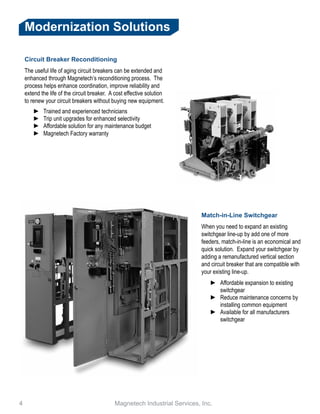 4 					 Magnetech Industrial Services, Inc.
Modernization Solutions
Circuit Breaker Reconditioning
The useful life of aging circuit breakers can be extended and
enhanced through Magnetech’s reconditioning process. The
process helps enhance coordination, improve reliability and
extend the life of the circuit breaker. A cost effective solution
to renew your circuit breakers without buying new equipment.
►► Trained and experienced technicians
►► Trip unit upgrades for enhanced selectivity
►► Affordable solution for any maintenance budget
►► Magnetech Factory warranty
Match-in-Line Switchgear
When you need to expand an existing
switchgear line-up by add one of more
feeders, match-in-line is an economical and
quick solution. Expand your switchgear by
adding a remanufactured vertical section
and circuit breaker that are compatible with
your existing line-up.
►► Affordable expansion to existing
switchgear
►► Reduce maintenance concerns by
installing common equipment
►► Available for all manufacturers
switchgear
 