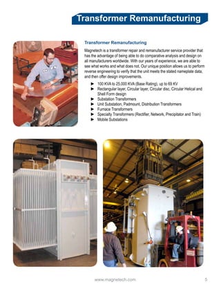 www.magnetech.com 				 5
Transformer Remanufacturing
Transformer Remanufacturing
Magnetech is a transformer repair and remanufacturer service provider that
has the advantage of being able to do comparative analysis and design on
all manufacturers worldwide. With our years of experience, we are able to
see what works and what does not. Our unique position allows us to perform
reverse engineering to verify that the unit meets the stated nameplate data,
and then offer design improvements.
►► 100 KVA to 25,000 KVA (Base Rating), up to 69 KV
►► Rectangular layer, Circular layer, Circular disc, Circular Helical and
Shell Form design
►► Substation Transformers
►► Unit Substation, Padmount, Distribution Transformers
►► Furnace Transformers
►► Specialty Transformers (Rectifier, Network, Precipitator and Train)
►► Mobile Substations
 