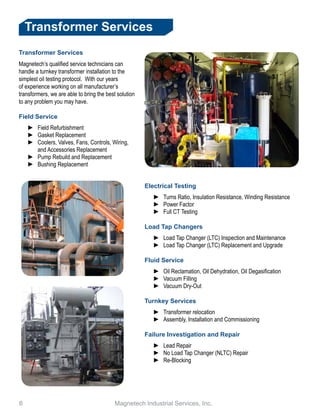 6 					 Magnetech Industrial Services, Inc.
Transformer Services
Transformer Services
Magnetech’s qualified service technicians can
handle a turnkey transformer installation to the
simplest oil testing protocol. With our years
of experience working on all manufacturer’s
transformers, we are able to bring the best solution
to any problem you may have.
Field Service
►► Field Refurbishment
►► Gasket Replacement
►► Coolers, Valves, Fans, Controls, Wiring,
and Accessories Replacement
►► Pump Rebuild and Replacement
►► Bushing Replacement
Electrical Testing
►► Turns Ratio, Insulation Resistance, Winding Resistance
►► Power Factor
►► Full CT Testing
Load Tap Changers
►► Load Tap Changer (LTC) Inspection and Maintenance
►► Load Tap Changer (LTC) Replacement and Upgrade
Fluid Service
►► Oil Reclamation, Oil Dehydration, Oil Degasification
►► Vacuum Filling
►► Vacuum Dry-Out
Turnkey Services
►► Transformer relocation
►► Assembly, Installation and Commissioning
Failure Investigation and Repair
►► Lead Repair
►► No Load Tap Changer (NLTC) Repair
►► Re-Blocking
 