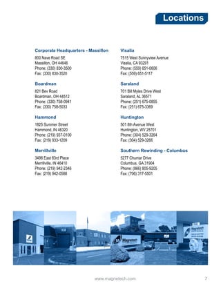 www.magnetech.com 				 7
Locations
Corporate Headquarters - Massillon
800 Nave Road SE
Massillon, OH 44646
Phone: (330) 830-3500
Fax: (330) 830-3520
Boardman
821 Bev Road
Boardman, OH 44512
Phone: (330) 758-0941
Fax: (330) 758-5033
Hammond
1825 Summer Street
Hammond, IN 46320
Phone: (219) 937-0100
Fax: (219) 933-1209
Merrillville
3496 East 83rd Place
Merrillville, IN 46410
Phone: (219) 942-2346
Fax: (219) 942-0588
Visalia
7515 West Sunnyview Avenue
Visalia, CA 93291
Phone: (559) 651-0606
Fax: (559) 651-5117
Saraland
701 Bill Myles Drive West
Saraland, AL 36571
Phone: (251) 675-0855
Fax: (251) 675-3369
Huntington
501 8th Avenue West
Huntington, WV 25701
Phone: (304) 529-3264
Fax: (304) 529-3266
Southern Rewinding - Columbus
5277 Chumar Drive
Columbus, GA 31904
Phone: (866) 805-9205
Fax: (706) 317-5501
 