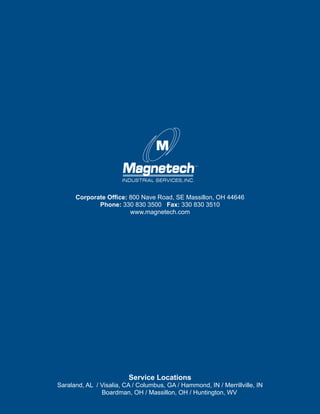 8 					 Magnetech Industrial Services, Inc.
Service Locations
Saraland, AL / Visalia, CA / Columbus, GA / Hammond, IN / Merrillville, IN
	 Boardman, OH / Massillon, OH / Huntington, WV
Corporate Office: 800 Nave Road, SE Massillon, OH 44646
Phone: 330 830 3500 Fax: 330 830 3510
www.magnetech.com
 
