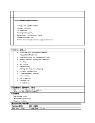 Keppel FELS limit ed Singapore:
 Cooling w ater pipe fabrication.
 Lubricant oil system.
 Sea w ater line.
 Drinking w ater system.
 High pressure cementing unit piping.
 Rainw ater drainage line.
 Maintenance and replacement of pipes and structure.
.
TECHNICAL SKILLS
 Interpretation of engineering drawings.
 Preparation of materials.
 Location checking and preparation of tools.
 Marking materials as per given dimensions.
 Punching.
 Gas cutting.
 Plasma cutting.
 Drilling. Grinding. Filing. Tapping.
 Hydraulic hole punching.
 Threading (Hand/ Machine).
 Tube bending.
 3G, 4G w elding.
 Argon tacking.
 Hydro testing.
EDUCATION & CERTIFICATIONS
ITI – Don Bosco ITI Vaduthala Kerala India.
SSLC – Gov. HS , Ambalamugal.Kerala
PERSONAL
Nationality: Indian
Marital Status : Married
Fluent in English.
Passport Details:
Passport No G0063149
Place of Issue Ernakulam, Kerala
 