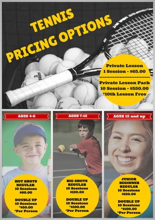 TENNIS
PRICING OPTIONS
HOT SHOTS
REGULAR
10 Sessions
$60.00
DOUBLE UP
10 Sessions
*$50.00
*Per Person
BIG SHOTS
REGULAR
10 Sessions
$120.00
DOUBLE UP
10 Sessions
*$100.00
*Per Person
JUNIOR
BEGINNER
REGULAR
10 Sessions
$120.00
DOUBLE UP
10 Sessions
*$100.00
*Per Person
AGES 4-6 AGES 13 and upAGES 7-12
Private Lesson
1 Session - $65.00
------------------------------
Private Lesson Pack
10 Session - $550.00
*10th Lesson Free
 