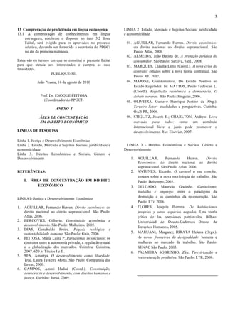 3

13 Comprovação de proficiência em língua estrangeira            LINHA 2 Estado, Mercado e Sujeitos Sociais: juridicidade
13.1 A comprovação de conhecimentos em língua                   e economicidade
    estrangeira, conforme o disposto no item 3.2 deste
    Edital, será exigida para os aprovados no processo           01. AGUILLAR, Fernando Herren. Direito econômico:
    seletivo, devendo ser fornecida à secretaria do PPGCJ            do direito nacional ao direito supranacional. São
    no ato da primeira matrícula.                                    Paulo: Atlas, 2006.
                                                                 02. ALMEIDA, João Batista de. A proteção jurídica do
Estes são os termos em que se constitui o presente Edital            consumidor. São Paulo: Saraiva, 6 ed., 2008.
para que atenda aos interessados e cumpra as suas                03. MARQUES, Cláudia Lima (Coord.). A nova crise do
finalidades.
                                                                     contrato: estudos sobre a nova teoria contratual. São
                    PUBLIQUE-SE.
                                                                     Paulo: RT, 2007.
             João Pessoa, 16 de agosto de 2010                   04. MAJONE, Giandomenico. Do Estado Positivo ao
                                                                     Estado Regulador. In: MATTOS, Paulo Todescan L.
                                                                     (Coord.). Regulação econômica e democracia. O
               Prof. Dr. ENOQUE FEITOSA                              debate europeu. São Paulo: Singular, 2006.
                 (Coordenador do PPGCJ)                          05. OLIVEIRA, Gustavo Henrique Justino de (Org.).
                                                                     Terceiro Setor: atualidades e perspectivas. Curitiba:
                         ANEXO I
                                                                     OAB-PR, 2006.
              ÁREA DE CONCENTRAÇÃO                               06. STIGLITZ, Joseph E.; CHARLTON, Andrew. Livre
              EM DIREITO ECONÔMICO                                   mercado para todos: como um comércio
                                                                     internacional livre e justo pode promover o
LINHAS DE PESQUISA                                                   desenvolvimento. Rio: Elsevier, 2007.

Linha 1. Justiça e Desenvolvimento Econômico
Linha 2. Estado, Mercado e Sujeitos Sociais: juridicidade e      LINHA 3 - Direitos Econômicos e Sociais, Gênero e
economicidade                                                   Desenvolvimento
Linha 3. Direitos Econômicos e Sociais, Gênero e
Desenvolvimento                                                     1. AGUILLAR,         Fernando      Herren.    Direito
                                                                       Econômico: do direito nacional ao direito
                                                                       supranacional. São Paulo: Atlas, 2006.
REFERÊNCIAS:                                                        2. ANTUNES, Ricardo. O caracol e sua concha:
                                                                       ensaios sobre a nova morfologia do trabalho. São
     I.   ÁREA DE CONCENTRAÇÃO EM DIREITO                              Paulo: Boitempo, 2005.
             ECONÔMICO                                              3. DELGADO, Maurício Godinho. Capitalismo,
                                                                       trabalho e emprego: entre o paradigma da
                                                                       destruição e os caminhos da reconstrução. São
LINHA1- Justiça e Desenvolvimento Econômico
                                                                       Paulo: LTr, 2006.
1.   AGUILLAR, Fernando Herren. Direito econômico: do               4. FLORES, Joaquín Herrera. De habitaciones
     direito nacional ao direito supranacional. São Paulo:             proprias y otros espacios negados. Una teoría
     Atlas, 2006.                                                      crítica de las opresiones patriarcales. Bilbao:
2.   BERCOVICI, Gilberto. Constituição econômica e                     Universidad de Deusto/Cadernos Deusto de
     desenvolvimento. São Paulo: Malheiros, 2005.
                                                                       Derechos Humanos, 2005.
3.   DIAS, Genebaldo Freire. Pegada ecológica e
     sustentabilidade humana. São Paulo: Gaia, 2006.                5. MARUANI, Margaret; HIRATA Helena (Orgs.).
4.   FEITOSA. Maria Luiza P. Paradigmas inconclusos: os                As novas fronteiras da desigualdade: homens e
     contratos entre a autonomia privada, a regulação estatal          mulheres no mercado de trabalho. São Paulo:
     e a globalização dos mercados. Coimbra: Coimbra,                  SENAC São Paulo, 2003.
     2007. 620 p. Títulos I e II.                                   6. PALMEIRA SOBRINHO, Zéu. Terceirização e
5.   SEN, Amartya. O desenvolvimento como liberdade.                   reestruturação produtiva. São Paulo: LTR, 2008.
     Trad. Laura Teixeira Motta. São Paulo: Companhia das
     Letras, 2000.
6.   CAMPOS, Amini Hadad (Coord.). Constituição,
     democracia e desenvolvimento, com direitos humanos e
     justiça. Curitiba: Juruá, 2009.
 