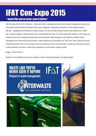IFAT Con-Expo 2015
“ waste like you’ve never seen it before ”
With this being the first IFAT conference / Expo within Africa, Interwaste was keen to be the waste management company that
came forward with their latest innovations within waste management, showcasing information on their integrated service
offerings - highlighting the innovations in waste to energy. This was executed through individual panel segments on Landfill
Gas, Anaerobic Digestion, Refuse Derived Fuels, and Waste Derived Fuels. The event required the activation of PR pieces and
interviews (which were conducted simultaneously at the Interwaste private boardroom, held inside the exhibition stand),
management of the stand and service providers, content development and publication as “take home” items, hosting of evening
“networking sessions” held in the evenings on the stand, placement of bins around the expo to create the initial point of contact
to drive audience to the stand, as well as the management of social media, namely LinkedIn.
Budget : R 600’000.00
Audience: All in attendance at the expo, including a variety of International guests, and media houses.
 
