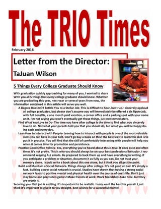 February 2016
Letter from the Director:
TaJuan Wilson
5 Things Every College Graduate Should Know
With graduation quickly approaching for many of you, I wanted to share
With you all 5 things that every college graduate should know. Whether
you are graduating this year, next year or several years from now, the
information contained in this article will serve you well.
A Degree Does NOT Entitle You to a Stellar Job- This is difficult to hear, but true. I sincerely applaud
all college graduates, but please don’t assume you will immediately be offered a six figure job,
with full benefits, a one month paid vacation, a corner office and a parking spot with your name
on it. I’m not saying you won’t eventually get those things, just not immediately.
Find What You Love to Do- The time you have after college is the time to find what you sincerely
love to do. Not what your parents told you that you should do, but what you will be happy do-
ing each and every day.
Lean How to Interact with People- Leaning how to interact with people is one of the most valuable
skills you can have in your belt. Don’t go buy a book on this! The best way to learn this skill is to
put it in practice. You will find that the skill of comfortably interacting with people will help you
when it comes time for promotion and persistence.
Practice Good Office Politics- Yes, everything you’ve heard about this is true. It does exist and often
times it’s not pretty. This is why you should always be on your best professional behavior. I rec-
ommend keeping ALL emails. Be prepared to back them up and have everything in writing. If
you anticipate a problem or situation, document it as fully as you can. Do not trust your
memory alone. I could write a book about this one alone, but I think you all get the point.
Build and Maintain a Social Network- Things change after college. It’s not good or bad. It’s simply a
fact. Building a new social network is crucial. Studies have shown that having a strong social
network leads to positive mental and physical health over the course of one’s life. Don’t just
stay home and play video games! Make friends at work. Work friendships take time, but they
are worth it.
Securing your first job is exciting. It’s important to be realistic. I only want the best for you all. I just
think it’s important to give it to you straight. Best wishes for a successful month!
 