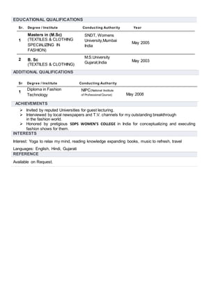 EDUCATIONAL QUALIFICATIONS
Sr. Degree / Institute Conducting Authority Year
1
Masters in (M.Sc)
(TEXTILES & CLOTHING
SPECIALIZING IN
FASHION)
SNDT, Womens
University,Mumbai
India
May 2005
2 B. Sc
(TEXTILES & CLOTHING)
M.S.University
Gujarat,India May 2003
ADDITIONAL QUALIFICATIONS
Sr Degree / Institute Conducting Authority
1
Diploma in Fashion
Technology
NIPC(National Institute
of ProfessionalCourse) May 2008
ACHIEVEMENTS
 Invited by reputed Universities for guest lecturing.
 Interviewed by local newspapers and T.V. channels for my outstanding breakthrough
in the fashion world.
 Honored by pretigious SDPS WOMEN’S COLLEGE in India for conceptualizing and executing
fashion shows for them.
INTERESTS
Interest: Yoga to relax my mind, reading knowledge expanding books, music to refresh, travel
Languages: English, Hindi, Gujarati
REFERENCE
Available on Request.
 
