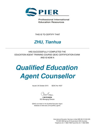 THIS IS TO CERTIFY THAT
ZHU, Tianhua
HAS SUCCESSFULLY COMPLETED THE
EDUCATION AGENT TRAINING COURSE QEAC CERTIFICATION EXAM
AND IS NOW A
Qualified Education
Agent Counsellor
Issued: 26 October 2015 QEAC No: K537
C.M EVASON
IES Managing Director
QEACs are listed on the Qualified Education Agent
database at www.eatc.com/qualified_agents
International Education Services Limited ABN 98 010 844 005
PO BOX 989 Spring Hill Queensland 4004 Australia
Telephone (61) 7 3832 7699 Facsimilie (61) 7 3832 9850
 