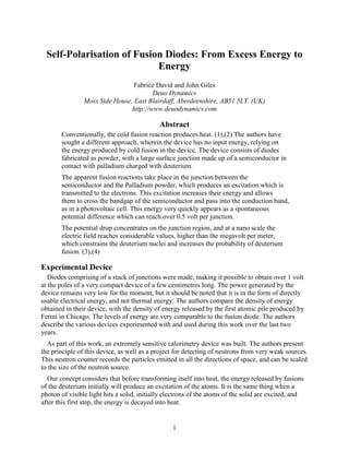 1
Self-Polarisation of Fusion Diodes: From Excess Energy to
Energy
Fabrice David and John Giles
Deuo Dynamics
Moss Side House, East Blairdaff, Aberdeenshire, AB51 5LT. (UK)
http://www.deuodynamics.com
Abstract
Conventionally, the cold fusion reaction produces heat. (1),(2) The authors have
sought a different approach, wherein the device has no input energy, relying on
the energy produced by cold fusion in the device. The device consists of diodes
fabricated as powder, with a large surface junction made up of a semiconductor in
contact with palladium charged with deuterium.
The apparent fusion reactions take place in the junction between the
semiconductor and the Palladium powder, which produces an excitation which is
transmitted to the electrons. This excitation increases their energy and allows
them to cross the bandgap of the semiconductor and pass into the conduction band,
as in a photovoltaic cell. This energy very quickly appears as a spontaneous
potential difference which can reach over 0.5 volt per junction.
The potential drop concentrates on the junction region, and at a nano scale the
electric field reaches considerable values, higher than the megavolt per meter,
which constrains the deuterium nuclei and increases the probability of deuterium
fusion. (3),(4)
Experimental Device
Diodes comprising of a stack of junctions were made, making it possible to obtain over 1 volt
at the poles of a very compact device of a few centimetres long. The power generated by the
device remains very low for the moment, but it should be noted that it is in the form of directly
usable electrical energy, and not thermal energy. The authors compare the density of energy
obtained in their device, with the density of energy released by the first atomic pile produced by
Fermi in Chicago. The levels of energy are very comparable to the fusion diode. The authors
describe the various devices experimented with and used during this work over the last two
years.
As part of this work, an extremely sensitive calorimetry device was built. The authors present
the principle of this device, as well as a project for detecting of neutrons from very weak sources.
This neutron counter records the particles emitted in all the directions of space, and can be scaled
to the size of the neutron source.
Our concept considers that before transforming itself into heat, the energy released by fusions
of the deuterium initially will produce an excitation of the atoms. It is the same thing when a
photon of visible light hits a solid, initially electrons of the atoms of the solid are excited, and
after this first step, the energy is decayed into heat.
 