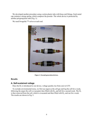 4
We developed another procedure using a nylon plastic tube with brass end fittings. Each metal
cap contains a strong spring, which compress the powder. The whole device is protected by
another polypropylene tube (Fig. 1).
We used Swagelok ™ valves at each end.
Figure 4. Second generation devices.
Results
A. Self-sustained voltage
Once the D2 is introduced to our device, voltage quickly rise from zero to 0.5V.
To exclude environmental noise, we first use argon as the cell gas and log the cell for a week,
following the argon the cell is evacuated, then filled with H2, and left for a second week. The H2
is then removed from the cell, which is evacuated and then filled with D2, and run for a week.
The results are shown in Fig. 5.
 