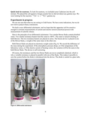 6
Quick look for neutrons. To look for neutrons, we included some Cadmium into the cell
mixture. We placed the cell against a Geiger counter but we did not detect any gamma rays. We
were looking for the reaction: 113
Cd + n → 114
Cd + gamma ray
Experiments in progress
We are not sure that what we are seeing is Cold Fusion. We have some indications, but we do
not wish to jump to hasty conclusions.
We built a new differential calorimeter, and we hope that this apparatus will be sensitive
enough to correlate measurements of current and electric tension (electrical power) with
measurement of calorific release.
Here is the principle of our differential calorimeter: Two similar Dewar flasks contain distilled
water. Two similar resistance heaters heat the water to 100°C. The water is raised to boiling in
both Dewars. The two resistance heaters are placed in series. The fusion device is placed in one
of the Dewar flasks, a weight of the same mass in the other one.
Both Dewar flasks are placed on electronic weight scales (Fig. 6). We record the difference of
the mass during the experiment. If the atmospheric pressure drops, or if the temperature of the
laboratory varies, or if the electric current of heating varies, the variation will be the same in the
both Dewar flasks. The device is self-correcting.
Of course, the resistances and the two Dewar flasks are never completely identical, which is
why a variable resistance is placed in parallel with one of the flasks. This makes it possible to
zero the system before the diode is introduced into the device. The diode is sealed in a glass tube.
Figure 6. Differential calorimeter
 