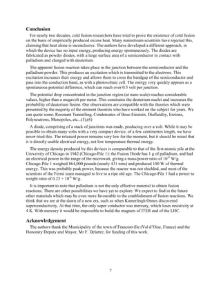 7
Conclusion
For nearly two decades, cold fusion researchers have tried to prove the existence of cold fusion
on the basis of empirically produced excess heat. Many mainstream scientists have rejected this,
claiming that heat alone is inconclusive. The authors have developed a different approach, in
which the device has no input energy, producing energy spontaneously. The diodes are
fabricated as powder diodes, with a large surface area of a semiconductor in contact with
palladium and charged with deuterium.
The apparent fusion reaction takes place in the junction between the semiconductor and the
palladium powder. This produces an excitation which is transmitted to the electrons. This
excitation increases their energy and allows them to cross the bandgap of the semiconductor and
pass into the conduction band, as with a photovoltaic cell. The energy very quickly appears as a
spontaneous potential difference, which can reach over 0.5 volt per junction.
The potential drop concentrated in the junction region (at nano scale) reaches considerable
values, higher than a megavolt per meter. This constrains the deuterium nuclei and increases the
probability of deuterium fusion. Our observations are compatible with the theories which were
presented by the majority of the eminent theorists who have worked on the subject for years. We
can quote some: Resonant Tunnelling, Condensates of Bose-Einstein, Diafluidity, Erzions,
Polyneutrons, Monopoles, etc...(5),(6)
A diode, comprising of a stack of junctions was made, producing over a volt. While it may be
possible to obtain many volts with a very compact device, of a few centimetres length, we have
never tried this. The released power remains very low for the moment, but it should be noted that
it is directly usable electrical energy, not low temperature thermal energy.
The energy density produced by this devices is comparable to that of the first atomic pile at the
University of Chicago in 1942 (Chicago-Pile 1): the Fusion Diode has 1 g of palladium, and had
an electrical power in the range of the microwatt, giving a mass/power ratio of 10-6
W/g.
Chicago-Pile 1 weighed 864,000 pounds (nearly 431 tons) and produced 100 W of thermal
energy. This was probably peak power, because the reactor was not shielded, and most of the
scientists of the Fermi team managed to live to a ripe old age. The Chicago-Pile 1 had a power to
weight ratio of 0.25 × 10-6
W/g.
It is important to note that palladium is not the only effective material to obtain fusion
reactions. There are other possibilities we have yet to explore. We expect to find in the future
other materials which may be even more favourable to the establishment of fusion reactions. We
think that we are at the dawn of a new era, such as when Kamerlingh Onnes discovered
superconductivity. At that time, the only super conductor was mercury, which loses resistivity at
4 K. With mercury it would be impossible to build the magnets of ITER and of the LHC.
Acknowledgement
The authors thank the Municipality of the town of Franconville (Val d’Oise, France) and the
Honorary Deputy and Mayor, Mr F. Delattre, for funding of this work.
 