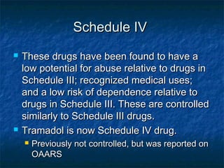 Schedule IVSchedule IV
 These drugs have been found to have aThese drugs have been found to have a
low potential for abuse relative to drugs inlow potential for abuse relative to drugs in
Schedule III; recognized medical uses;Schedule III; recognized medical uses;
and a low risk of dependence relative toand a low risk of dependence relative to
drugs in Schedule III. These are controlleddrugs in Schedule III. These are controlled
similarly to Schedule III drugs.similarly to Schedule III drugs.
 Tramadol is now Schedule IV drug.Tramadol is now Schedule IV drug.
 Previously not controlled, but was reported onPreviously not controlled, but was reported on
OAARSOAARS
 