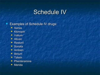 Schedule IVSchedule IV
 Examples of Schedule IV drugs:Examples of Schedule IV drugs:
 XanaxXanax
 KlonopinKlonopin
 ValiumValium
 AtivanAtivan
 RestorilRestoril
 SonataSonata
 AmbienAmbien
 libriumlibrium
 TalwinTalwin
 PhenteraminePhenteramine
 MeridaMerida
 