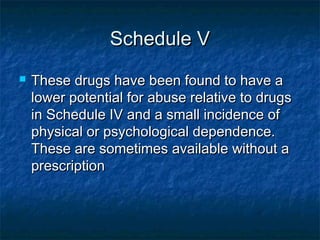 Schedule VSchedule V
 These drugs have been found to have aThese drugs have been found to have a
lower potential for abuse relative to drugslower potential for abuse relative to drugs
in Schedule IV and a small incidence ofin Schedule IV and a small incidence of
physical or psychological dependence.physical or psychological dependence.
These are sometimes available without aThese are sometimes available without a
prescriptionprescription
 