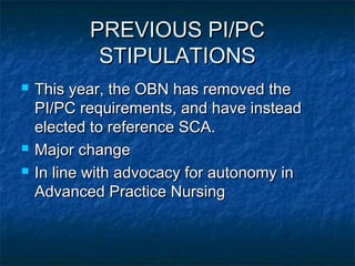 PREVIOUS PI/PCPREVIOUS PI/PC
STIPULATIONSSTIPULATIONS
 This year, the OBN has removed theThis year, the OBN has removed the
PI/PC requirements, and have insteadPI/PC requirements, and have instead
elected to reference SCA.elected to reference SCA.
 Major changeMajor change
 In line with advocacy for autonomy inIn line with advocacy for autonomy in
Advanced Practice NursingAdvanced Practice Nursing
 