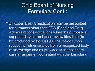 Ohio Board of NursingOhio Board of Nursing
Formulary Cont.:Formulary Cont.:
**Off-Label Use: A medication may be prescribed**Off-Label Use: A medication may be prescribed
for purposes other than FDA (Food and Drugfor purposes other than FDA (Food and Drug
Administration) indications when the purpose isAdministration) indications when the purpose is
supported by current peer review literature (tosupported by current peer review literature (to
be produced by the CTP/CTP-E holder uponbe produced by the CTP/CTP-E holder upon
request which emanates from a recognized bodyrequest which emanates from a recognized body
of knowledge and as provided in the standardof knowledge and as provided in the standard
care arrangement consistent with the formulary.care arrangement consistent with the formulary.
 