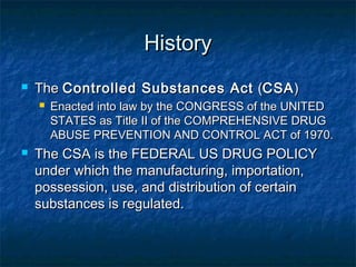 HistoryHistory
 TheThe Controlled Substances ActControlled Substances Act ((CSACSA))
 Enacted into law by the CONGRESS of the UNITEDEnacted into law by the CONGRESS of the UNITED
STATES as Title II of the COMPREHENSIVE DRUGSTATES as Title II of the COMPREHENSIVE DRUG
ABUSE PREVENTION AND CONTROL ACT of 1970.ABUSE PREVENTION AND CONTROL ACT of 1970.
 The CSA is the FEDERAL US DRUG POLICYThe CSA is the FEDERAL US DRUG POLICY
under which the manufacturing, importation,under which the manufacturing, importation,
possession, use, and distribution of certainpossession, use, and distribution of certain
substances is regulated.substances is regulated.
 