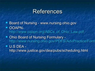 ReferencesReferences
 Board of Nursing - www.nursing.ohio.govBoard of Nursing - www.nursing.ohio.gov
 OOAPN-OOAPN-
http://www.oaapn.org/ABCs_of_Ohio_Law.pdfhttp://www.oaapn.org/ABCs_of_Ohio_Law.pdf
 Ohio Board of Nursing Formulary -Ohio Board of Nursing Formulary -
http://www.nursing.ohio.gov/PDFS/AdvPractice/Formhttp://www.nursing.ohio.gov/PDFS/AdvPractice/Form
 U.S DEA -U.S DEA -
http://www.justice.gov/dea/pubs/scheduling.htmlhttp://www.justice.gov/dea/pubs/scheduling.html
 