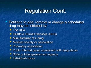 Regulation Cont.Regulation Cont.
 Petitions to add, remove or change a scheduledPetitions to add, remove or change a scheduled
drug may be initiated by:drug may be initiated by:
 The DEAThe DEA
 Health & Human Services (HHS)Health & Human Services (HHS)
 Manufacturer of a drugManufacturer of a drug
 Medical society or associationMedical society or association
 Pharmacy associationPharmacy association
 Public interest group concerned with drug abusePublic interest group concerned with drug abuse
 State or local government agencyState or local government agency
 Individual citizenIndividual citizen
 